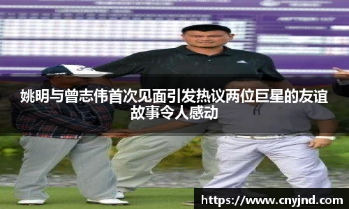 姚明与曾志伟首次见面引发热议两位巨星的友谊故事令人感动